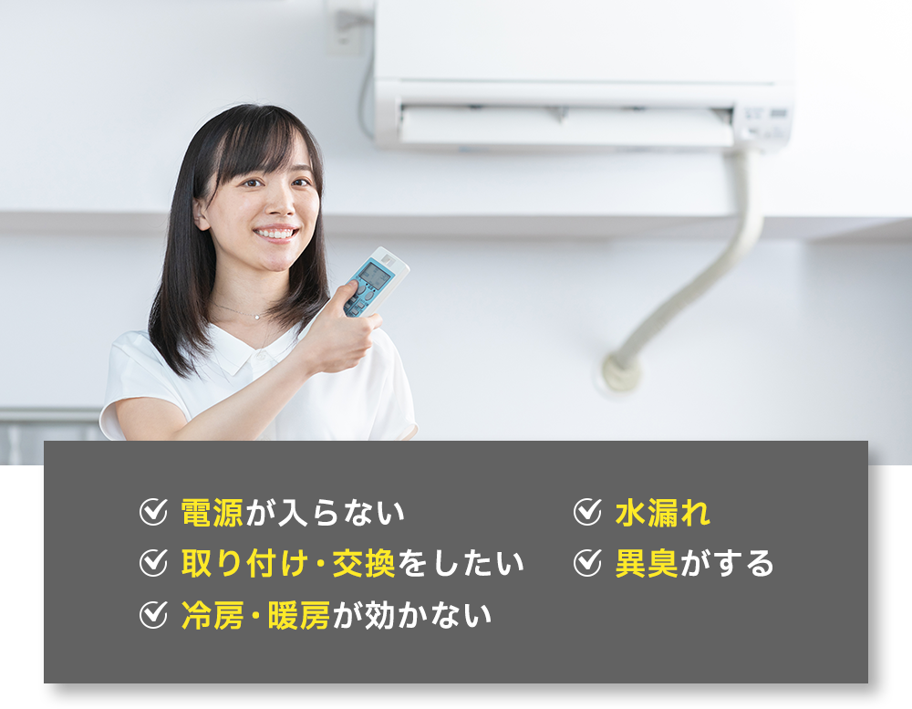 ✓電源が入らない ✓水漏れ ✓取り付け・交換をしたい ✓異臭がする ✓冷房・暖房が効かない