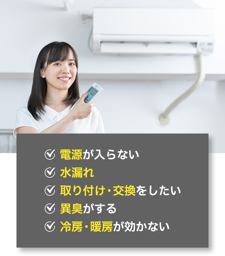 ✓電源が入らない ✓水漏れ ✓取り付け・交換をしたい ✓異臭がする ✓冷房・暖房が効かない