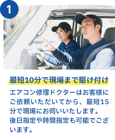 最短10分で現場まで駆け付け エアークリン隊はお客様にご依頼いただいてから、最短15分で現場にお伺いいたします。後日指定や時間指定も可能でございます。