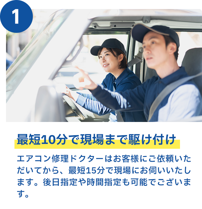 最短10分で現場まで駆け付け エアークリン隊はお客様にご依頼いただいてから、最短15分で現場にお伺いいたします。後日指定や時間指定も可能でございます。
