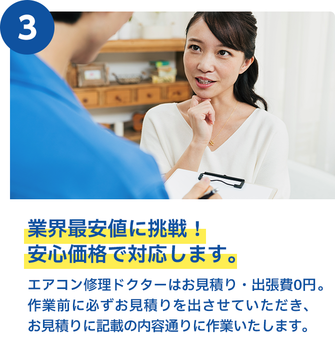 業界最安値に挑戦！安心価格で対応します。 エアークリン隊はお見積り・出張費0円。作業前に必ずお見積りを出させていただき、お見積りに記載の内容通りに作業いたします。